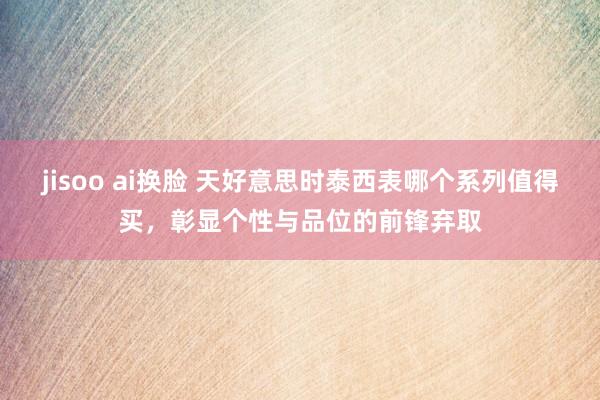 jisoo ai换脸 天好意思时泰西表哪个系列值得买，彰显个性与品位的前锋弃取