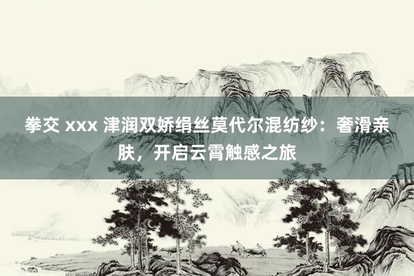拳交 xxx 津润双娇绢丝莫代尔混纺纱：奢滑亲肤，开启云霄触感之旅