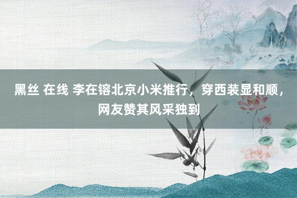 黑丝 在线 李在镕北京小米推行，穿西装显和顺，网友赞其风采独到
