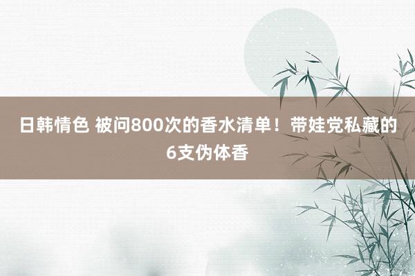 日韩情色 被问800次的香水清单！带娃党私藏的6支伪体香
