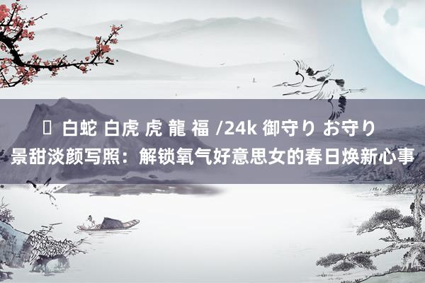 ✨白蛇 白虎 虎 龍 福 /24k 御守り お守り 景甜淡颜写照：解锁氧气好意思女的春日焕新心事