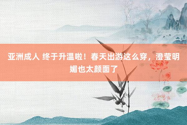 亚洲成人 终于升温啦！春天出游这么穿，澄莹明媚也太颜面了