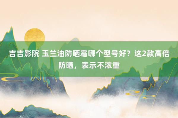 吉吉影院 玉兰油防晒霜哪个型号好？这2款高倍防晒，表示不浓重