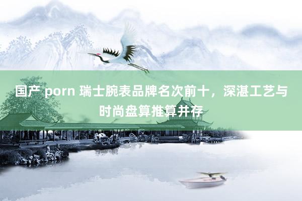国产 porn 瑞士腕表品牌名次前十，深湛工艺与时尚盘算推算并存