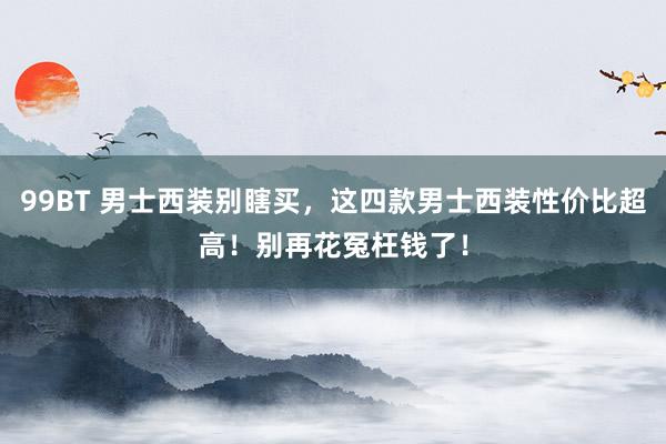 99BT 男士西装别瞎买，这四款男士西装性价比超高！别再花冤枉钱了！