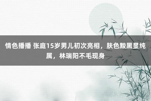 情色播播 张庭15岁男儿初次亮相，肤色黢黑显纯属，林瑞阳不毛现身