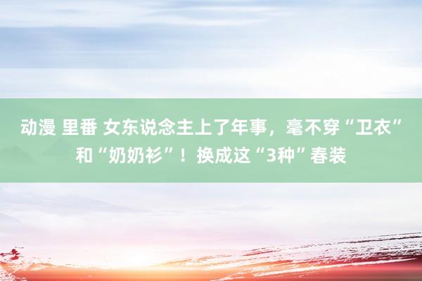 动漫 里番 女东说念主上了年事，毫不穿“卫衣”和“奶奶衫”！换成这“3种”春装