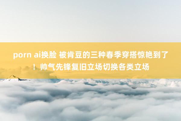 porn ai换脸 被肯豆的三种春季穿搭惊艳到了！帅气先锋复旧立场切换各类立场