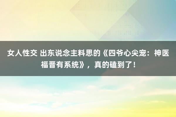 女人性交 出东说念主料思的《四爷心尖宠：神医福晋有系统》，真的磕到了！