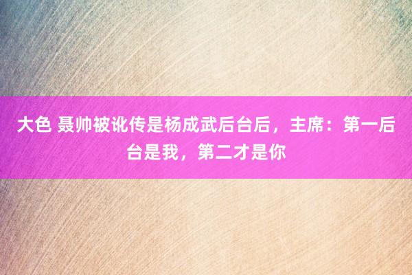 大色 聂帅被讹传是杨成武后台后，主席：第一后台是我，第二才是你