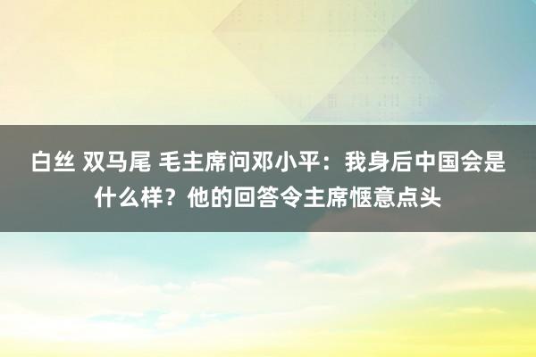 白丝 双马尾 毛主席问邓小平：我身后中国会是什么样？他的回答令主席惬意点头