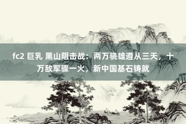 fc2 巨乳 黑山阻击战：两万骁雄遵从三天，十万敌军骤一火，新中国基石铸就