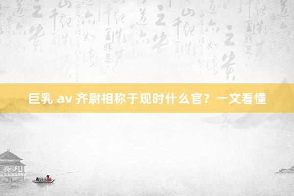 巨乳 av 齐尉相称于现时什么官？一文看懂
