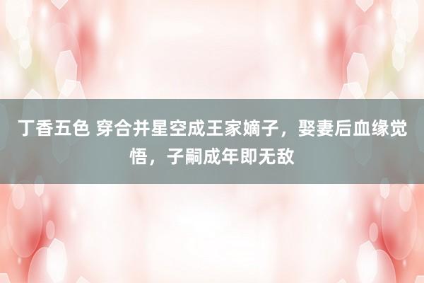 丁香五色 穿合并星空成王家嫡子，娶妻后血缘觉悟，子嗣成年即无敌