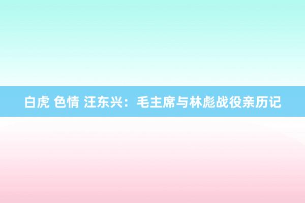 白虎 色情 汪东兴：毛主席与林彪战役亲历记