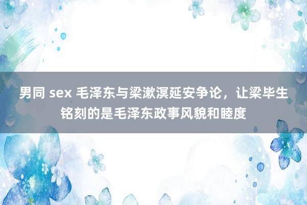 男同 sex 毛泽东与梁漱溟延安争论，让梁毕生铭刻的是毛泽东政事风貌和睦度