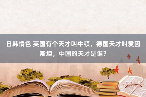 日韩情色 英国有个天才叫牛顿，德国天才叫爱因斯坦，中国的天才是谁？