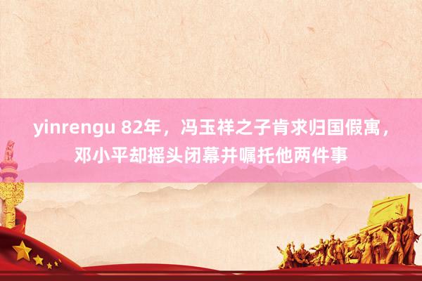 yinrengu 82年，冯玉祥之子肯求归国假寓，邓小平却摇头闭幕并嘱托他两件事