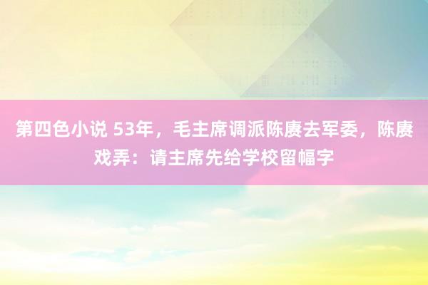 第四色小说 53年，毛主席调派陈赓去军委，陈赓戏弄：请主席先给学校留幅字