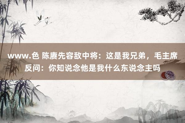 www.色 陈赓先容敌中将：这是我兄弟，毛主席反问：你知说念他是我什么东说念主吗