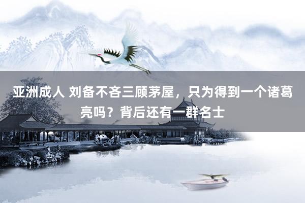 亚洲成人 刘备不吝三顾茅屋，只为得到一个诸葛亮吗？背后还有一群名士