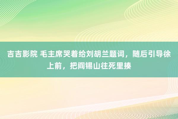 吉吉影院 毛主席哭着给刘胡兰题词，随后引导徐上前，把阎锡山往死里揍