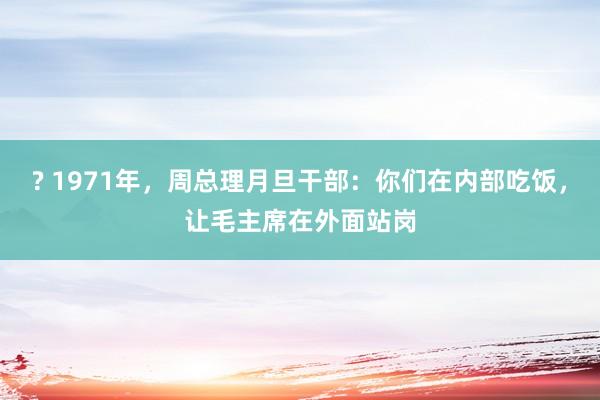 ? 1971年，周总理月旦干部：你们在内部吃饭，让毛主席在外面站岗