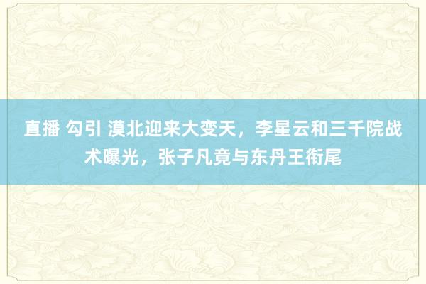 直播 勾引 漠北迎来大变天，李星云和三千院战术曝光，张子凡竟与东丹王衔尾