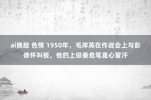 ai换脸 色情 1950年，毛岸英在作战会上与彭德怀叫板，他的上级垂危笔直心冒汗