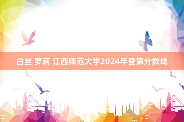 白丝 萝莉 江西师范大学2024年登第分数线