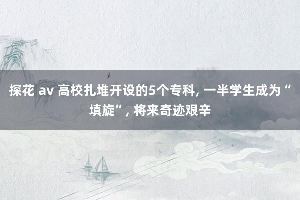 探花 av 高校扎堆开设的5个专科, 一半学生成为“填旋”, 将来奇迹艰辛