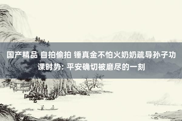 国产精品 自拍偷拍 锤真金不怕火奶奶疏导孙子功课时势: 平安确切被磨尽的一刻