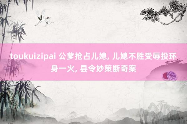 toukuizipai 公爹抢占儿媳, 儿媳不胜受辱投环身一火, 县令妙策断奇案