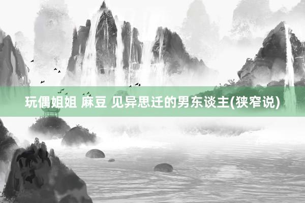 玩偶姐姐 麻豆 见异思迁的男东谈主(狭窄说)