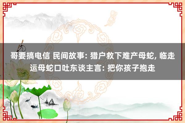 哥要搞电信 民间故事: 猎户救下难产母蛇, 临走运母蛇口吐东谈主言: 把你孩子抱走