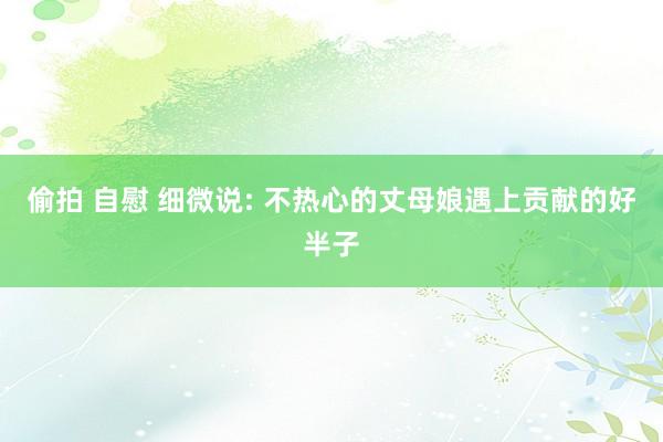偷拍 自慰 细微说: 不热心的丈母娘遇上贡献的好半子