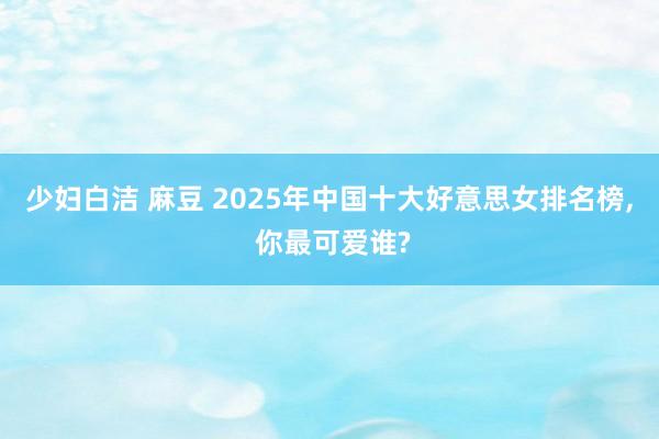 少妇白洁 麻豆 2025年中国十大好意思女排名榜, 你最可爱谁?