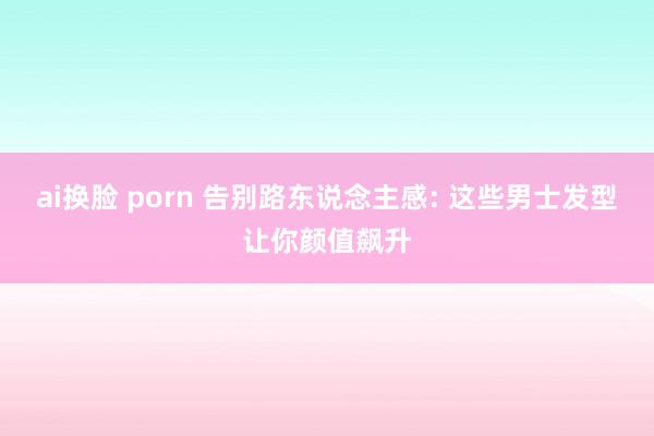 ai换脸 porn 告别路东说念主感: 这些男士发型让你颜值飙升