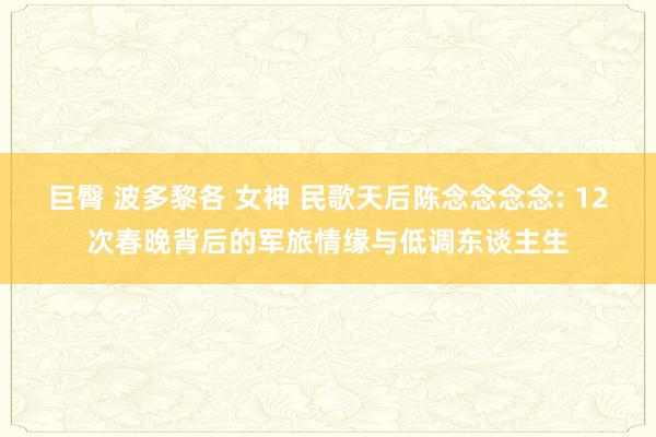 巨臀 波多黎各 女神 民歌天后陈念念念念: 12次春晚背后的军旅情缘与低调东谈主生