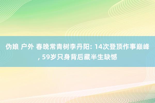 伪娘 户外 春晚常青树李丹阳: 14次登顶作事巅峰, 59岁只身背后藏半生缺憾