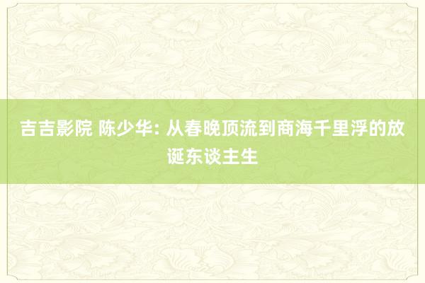 吉吉影院 陈少华: 从春晚顶流到商海千里浮的放诞东谈主生