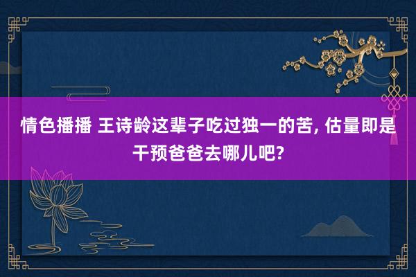 情色播播 王诗龄这辈子吃过独一的苦, 估量即是干预爸爸去哪儿吧?