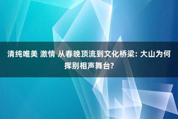 清纯唯美 激情 从春晚顶流到文化桥梁: 大山为何挥别相声舞台?