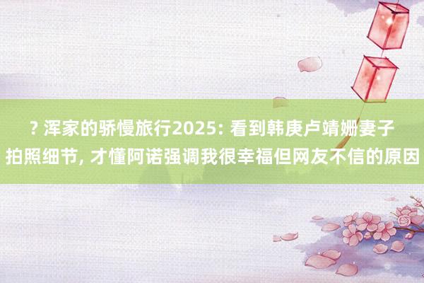 ? 浑家的骄慢旅行2025: 看到韩庚卢靖姗妻子拍照细节, 才懂阿诺强调我很幸福但网友不信的原因