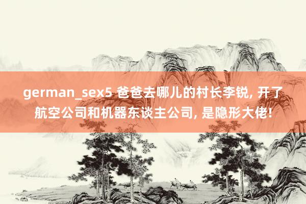 german_sex5 爸爸去哪儿的村长李锐, 开了航空公司和机器东谈主公司, 是隐形大佬!