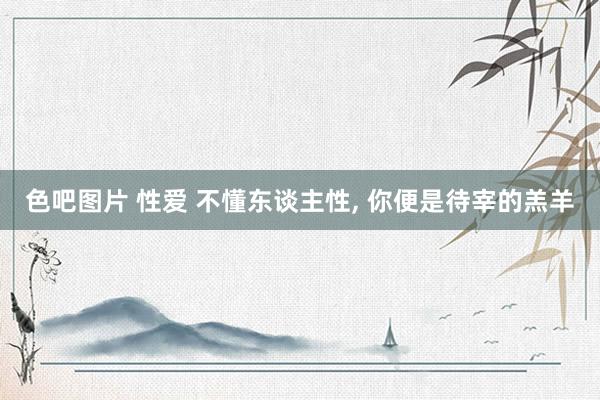 色吧图片 性爱 不懂东谈主性, 你便是待宰的羔羊