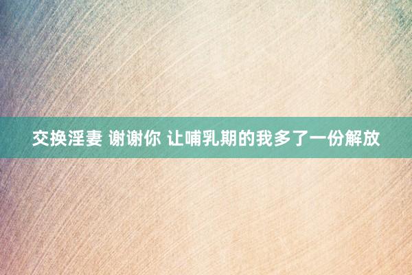 交换淫妻 谢谢你 让哺乳期的我多了一份解放