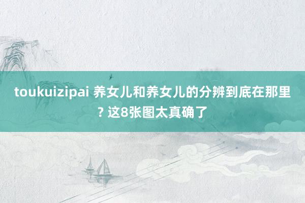 toukuizipai 养女儿和养女儿的分辨到底在那里? 这8张图太真确了