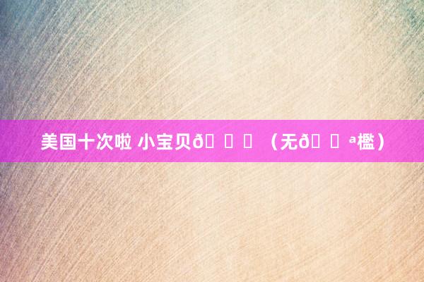 美国十次啦 小宝贝💕（无🚪檻）