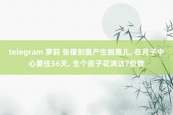 telegram 萝莉 张檬剖腹产生脱落儿, 在月子中心要住56天, 生个孩子花消达7位数